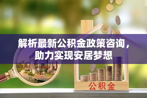 天等解析最新公积金政策咨询，助力实现安居梦想