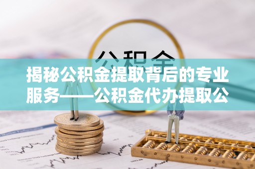 天等揭秘公积金提取背后的专业服务——公积金代办提取公司的角色与价值