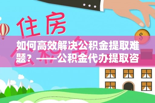天等如何高效解决公积金提取难题？——公积金代办提取咨询服务指南