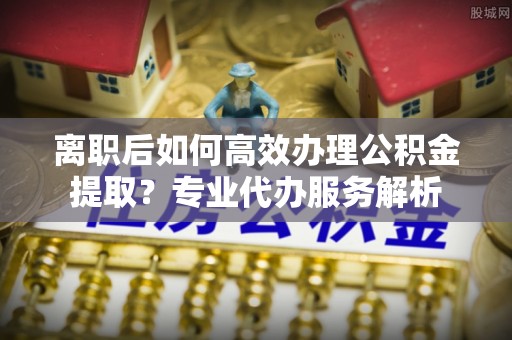 天等离职后如何高效办理公积金提取？专业代办服务解析