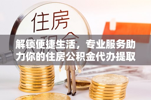 天等解锁便捷生活，专业服务助力你的住房公积金代办提取