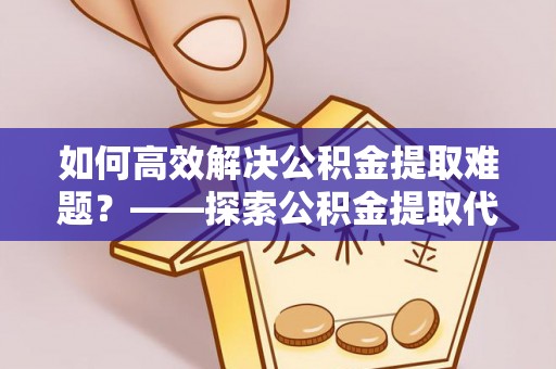 天等如何高效解决公积金提取难题？——探索公积金提取代办哪里有的专业服务
