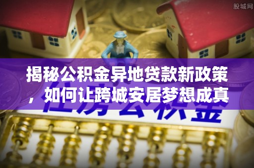 天等揭秘公积金异地贷款新政策，如何让跨城安居梦想成真？