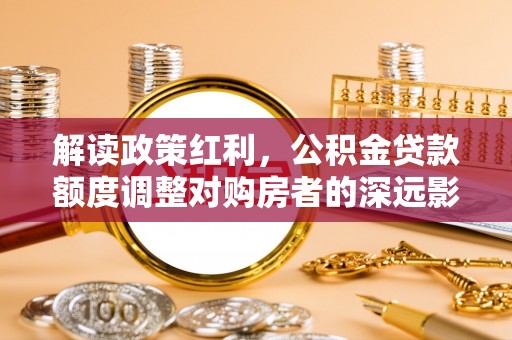 天等解读政策红利，公积金贷款额度调整对购房者的深远影响