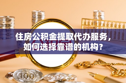 天等住房公积金提取代办服务，如何选择靠谱的机构？