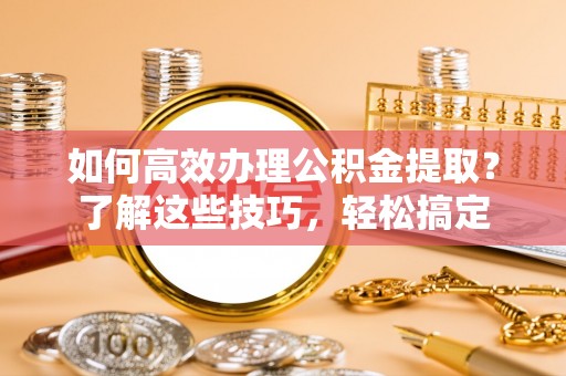 天等如何高效办理公积金提取？了解这些技巧，轻松搞定