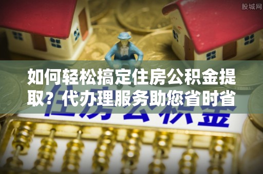 天等如何轻松搞定住房公积金提取？代办理服务助您省时省力