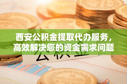 天等西安公积金提取代办服务，高效解决您的资金需求问题