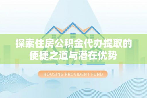 天等探索住房公积金代办提取的便捷之道与潜在优势