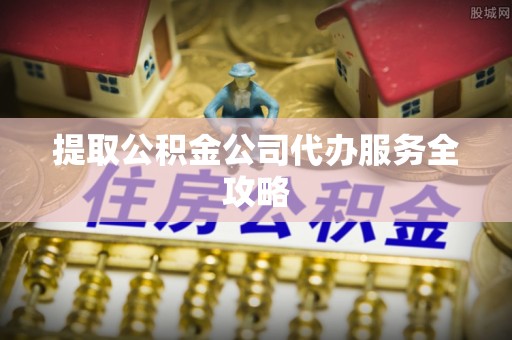 天等提取公积金公司代办服务全攻略