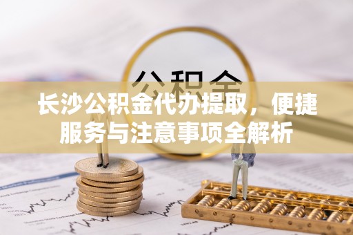 天等长沙公积金代办提取，便捷服务与注意事项全解析