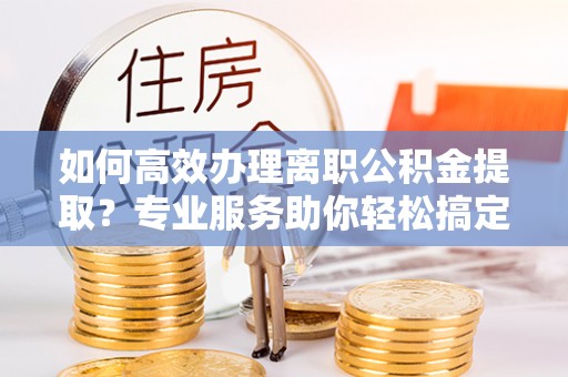 天等如何高效办理离职公积金提取？专业服务助你轻松搞定