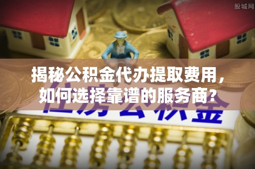 天等揭秘公积金代办提取费用，如何选择靠谱的服务商？