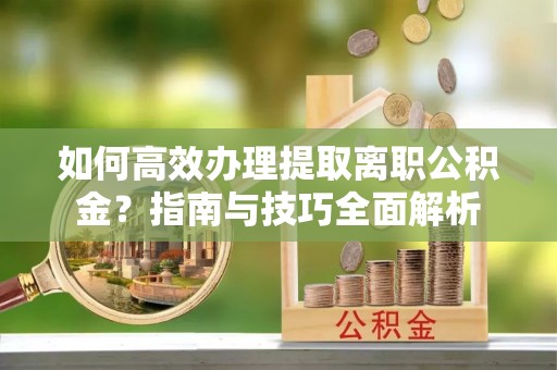 天等如何高效办理提取离职公积金？指南与技巧全面解析
