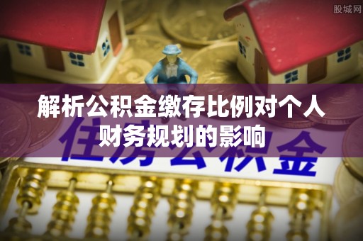 天等解析公积金缴存比例对个人财务规划的影响