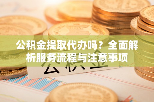 天等公积金提取代办吗？全面解析服务流程与注意事项