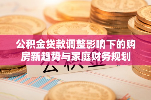 天等公积金贷款调整影响下的购房新趋势与家庭财务规划