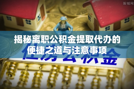 天等揭秘离职公积金提取代办的便捷之道与注意事项