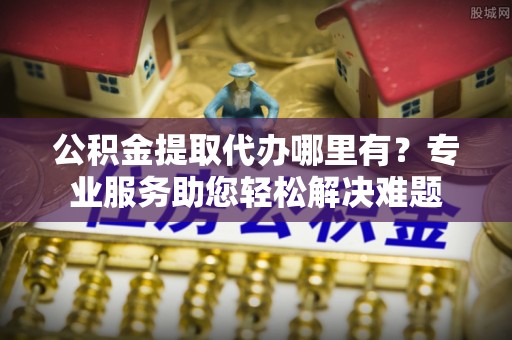 天等公积金提取代办哪里有？专业服务助您轻松解决难题