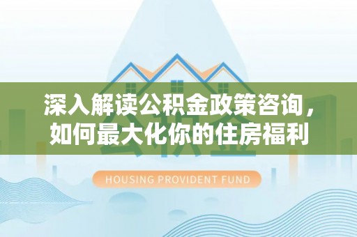 天等深入解读公积金政策咨询，如何最大化你的住房福利