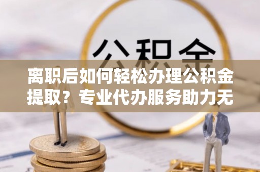 天等离职后如何轻松办理公积金提取？专业代办服务助力无忧