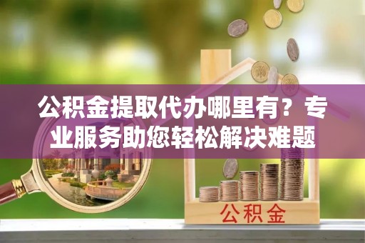 天等公积金提取代办哪里有？专业服务助您轻松解决难题