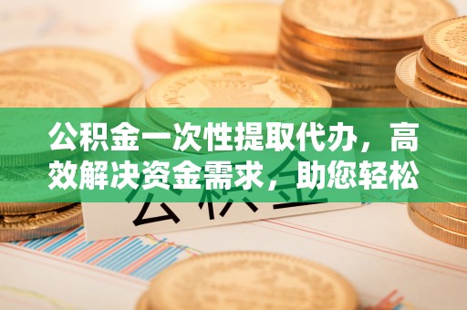 天等公积金一次性提取代办，高效解决资金需求，助您轻松应对生活难题