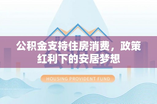 天等公积金支持住房消费，政策红利下的安居梦想