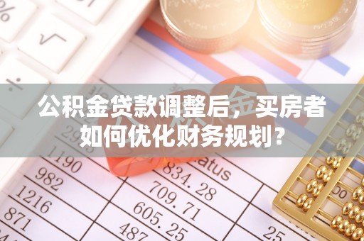 天等公积金贷款调整后，买房者如何优化财务规划？