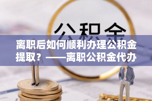 天等离职后如何顺利办理公积金提取？——离职公积金代办提取全攻略