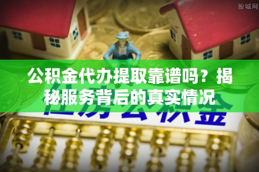 天等公积金代办提取靠谱吗？揭秘服务背后的真实情况