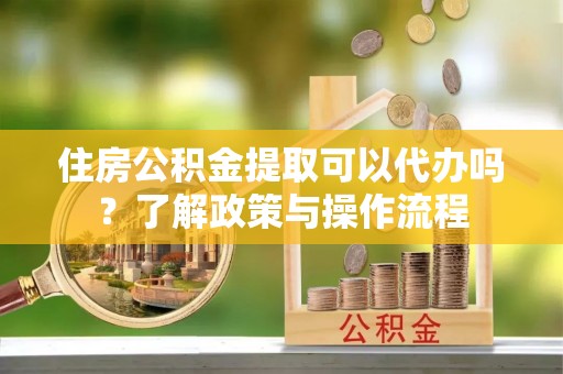 天等住房公积金提取可以代办吗？了解政策与操作流程