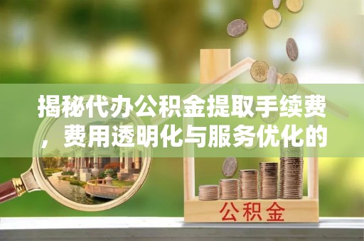 天等揭秘代办公积金提取手续费，费用透明化与服务优化的关键