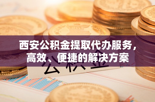 天等西安公积金提取代办服务，高效、便捷的解决方案