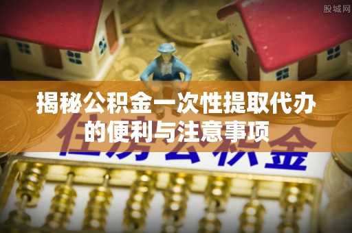 天等揭秘公积金一次性提取代办的便利与注意事项