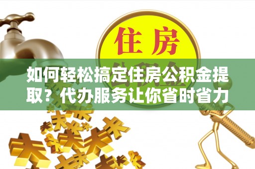 天等如何轻松搞定住房公积金提取？代办服务让你省时省力