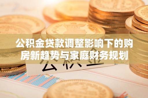 天等公积金贷款调整影响下的购房新趋势与家庭财务规划