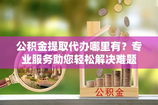 天等公积金提取代办哪里有？专业服务助您轻松解决难题