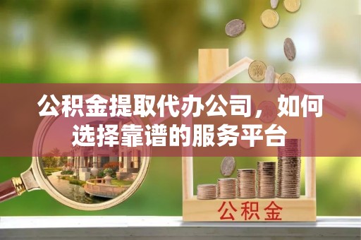 天等公积金提取代办公司，如何选择靠谱的服务平台