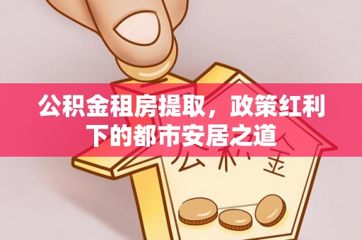 天等公积金租房提取，政策红利下的都市安居之道