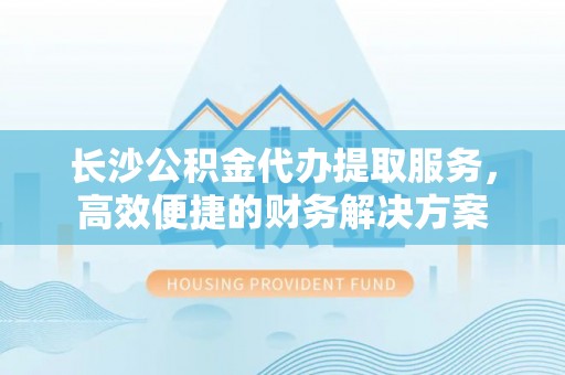 天等长沙公积金代办提取服务，高效便捷的财务解决方案