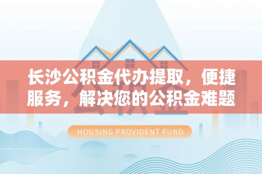 天等长沙公积金代办提取，便捷服务，解决您的公积金难题