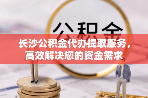 天等长沙公积金代办提取服务，高效解决您的资金需求