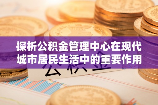 天等探析公积金管理中心在现代城市居民生活中的重要作用