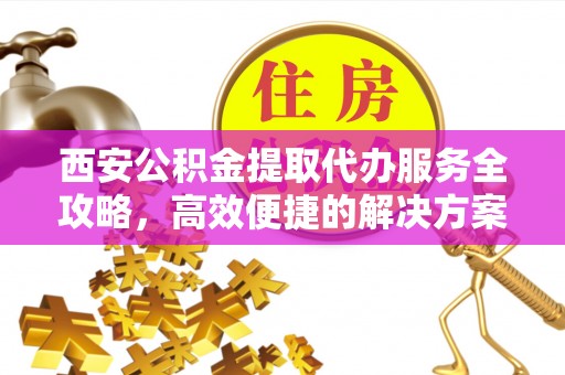 天等西安公积金提取代办服务全攻略，高效便捷的解决方案