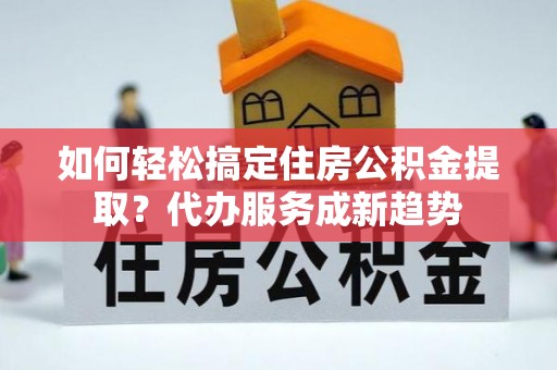 天等如何轻松搞定住房公积金提取？代办服务成新趋势