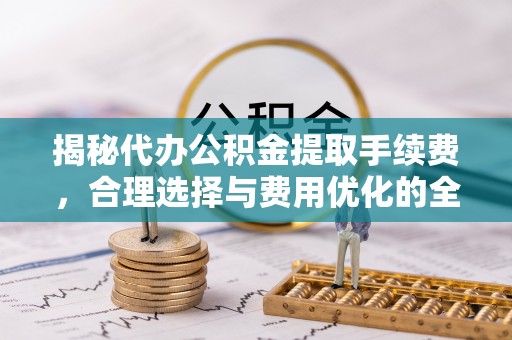 天等揭秘代办公积金提取手续费，合理选择与费用优化的全面解析
