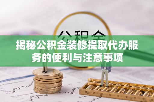 天等揭秘公积金装修提取代办服务的便利与注意事项