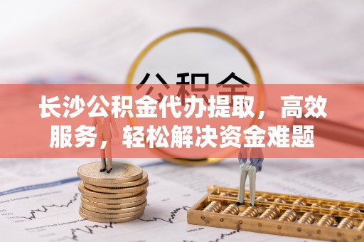 天等长沙公积金代办提取，高效服务，轻松解决资金难题