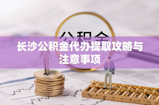 天等长沙公积金代办提取攻略与注意事项